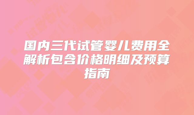 国内三代试管婴儿费用全解析包含价格明细及预算指南