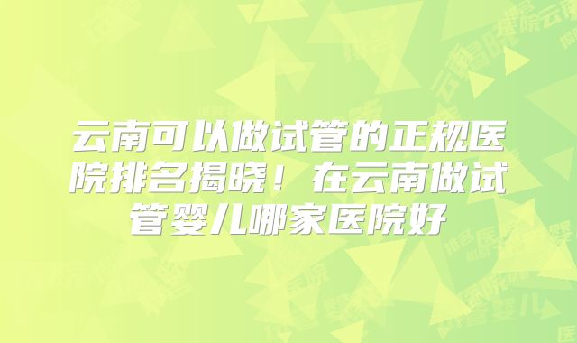 云南可以做试管的正规医院排名揭晓！在云南做试管婴儿哪家医院好