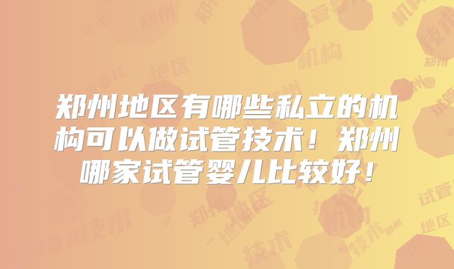 郑州地区有哪些私立的机构可以做试管技术！郑州哪家试管婴儿比较好！