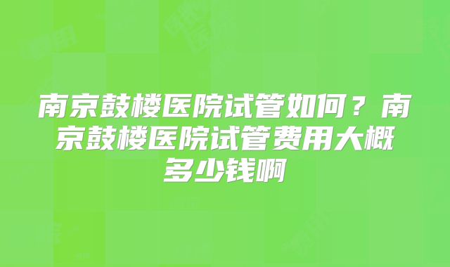 南京鼓楼医院试管如何?南京鼓楼医院试管费用大概多少钱啊