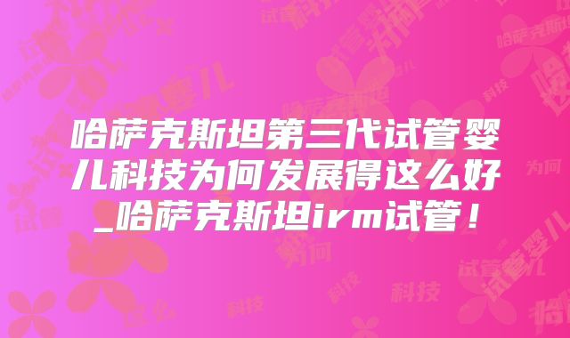 哈萨克斯坦第三代试管婴儿科技为何发展得这么好_哈萨克斯坦irm试管！