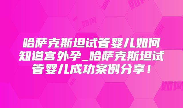 哈萨克斯坦试管婴儿如何知道宫外孕_哈萨克斯坦试管婴儿成功案例分享!
