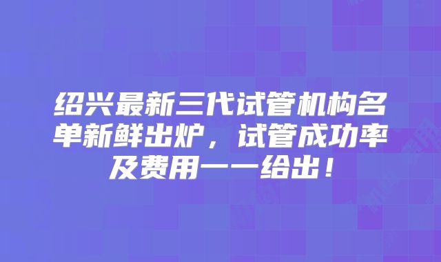 绍兴最新三代试管机构名单新鲜出炉，试管成功率及费用一一给出！