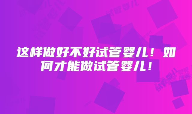这样做好不好试管婴儿!如何才能做试管婴儿!