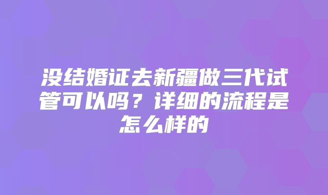 没结婚证去新疆做三代试管可以吗?详细的流程是怎么样的