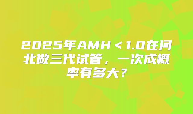 2025年AMH<1.0在河北做三代试管,一次成概率有多大?