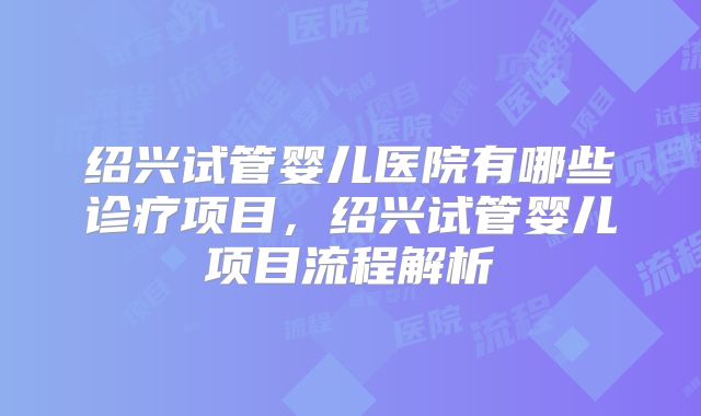 绍兴试管婴儿医院有哪些诊疗项目,绍兴试管婴儿项目流程解析