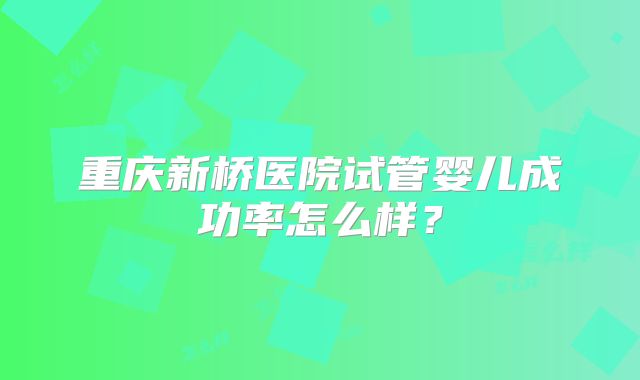 重庆新桥医院试管婴儿成功率怎么样？