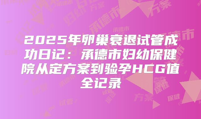 2025年卵巢衰退试管成功日记:承德市妇幼保健院从定方案到验孕HCG值全记录