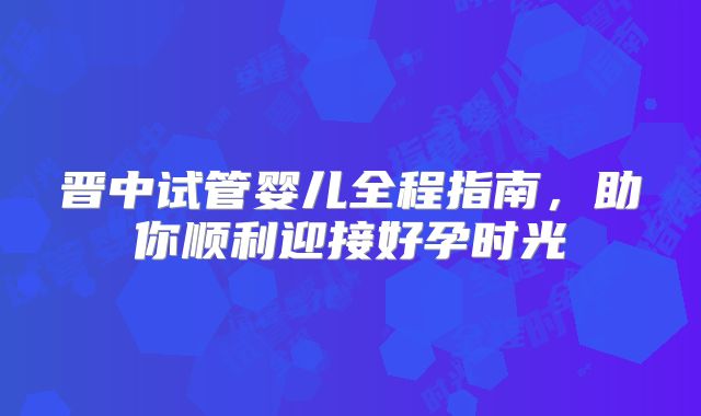 晋中试管婴儿全程指南,助你顺利迎接好孕时光