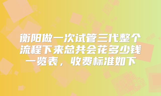衡阳做一次试管三代整个流程下来总共会花多少钱一览表,收费标准如下