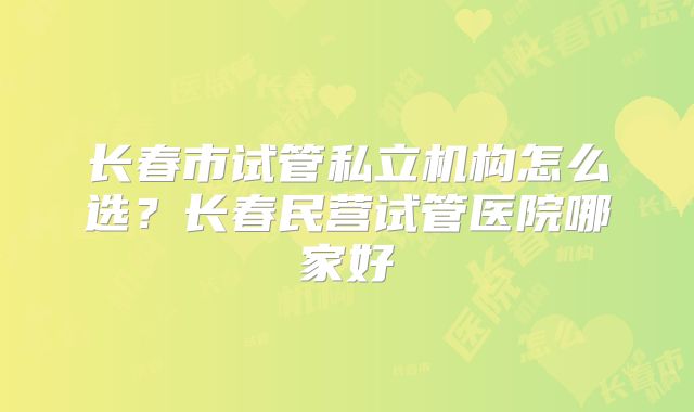 长春市试管私立机构怎么选?长春民营试管医院哪家好