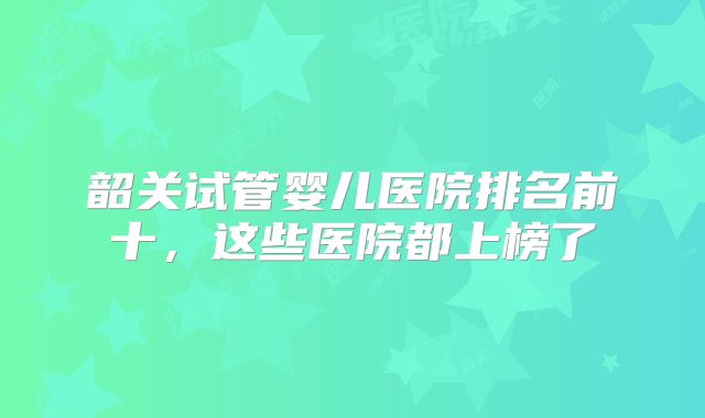 韶关试管婴儿医院排名前十，这些医院都上榜了