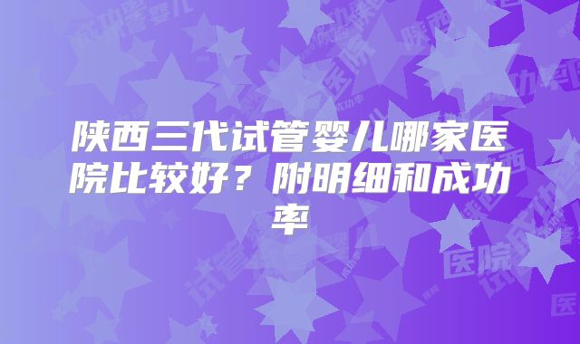陕西三代试管婴儿哪家医院比较好?附明细和成功率