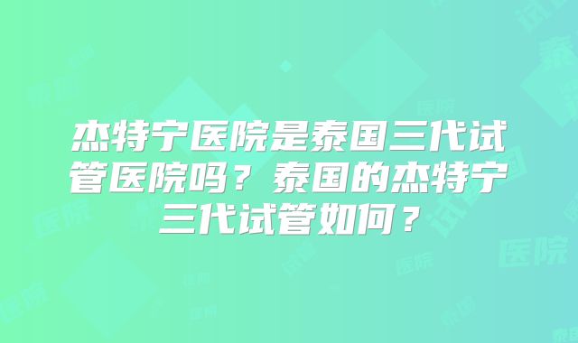 杰特宁医院是泰国三代试管医院吗?泰国的杰特宁三代试管如何?