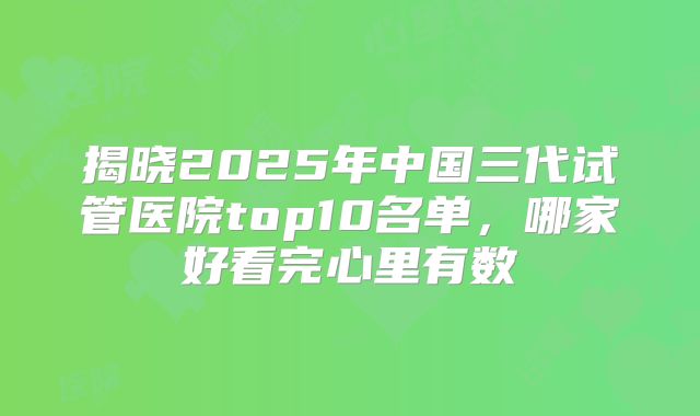 揭晓2025年中国三代试管医院top10名单,哪家好看完心里有数