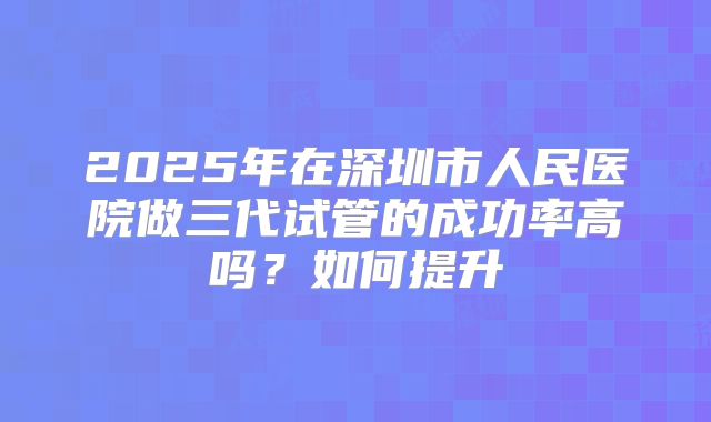 2025年在深圳市人民医院做三代试管的成功率高吗?如何提升