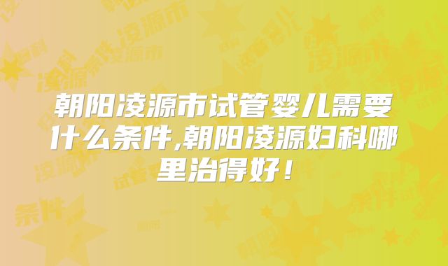 朝阳凌源市试管婴儿需要什么条件,朝阳凌源妇科哪里治得好！