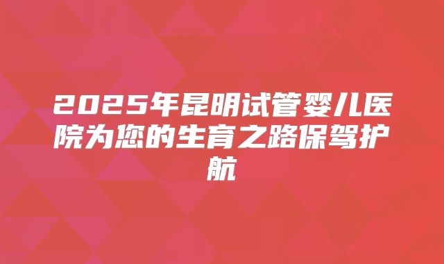 2025年昆明试管婴儿医院为您的生育之路保驾护航