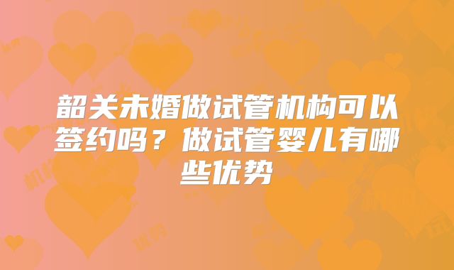 韶关未婚做试管机构可以签约吗?做试管婴儿有哪些优势
