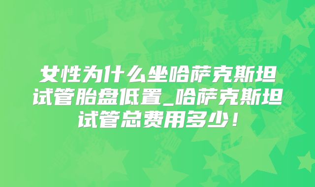 女性为什么坐哈萨克斯坦试管胎盘低置_哈萨克斯坦试管总费用多少！