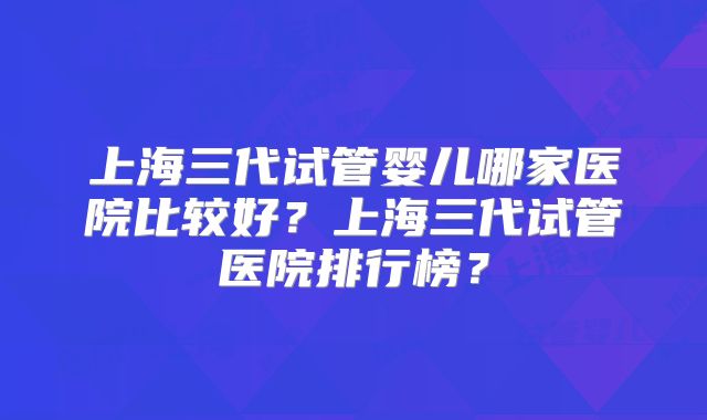 上海三代试管婴儿哪家医院比较好？上海三代试管医院排行榜？