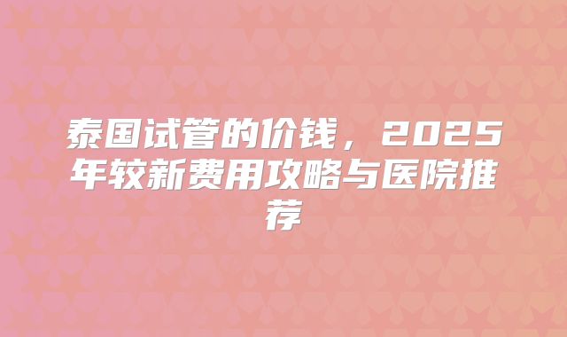 泰国试管的价钱,2025年较新费用攻略与医院推荐
