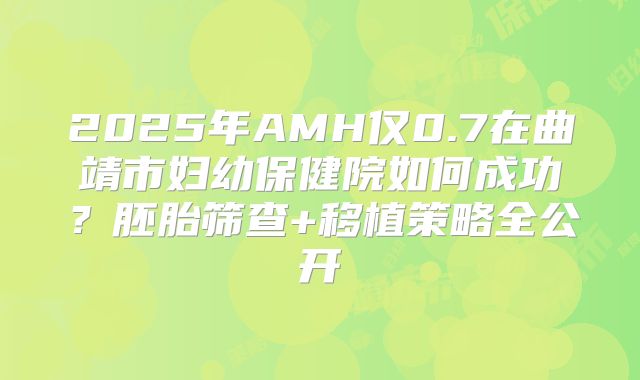 2025年AMH仅0.7在曲靖市妇幼保健院如何成功？胚胎筛查+移植策略全公开