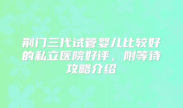 荆门三代试管婴儿比较好的私立医院好评,附等待攻略介绍