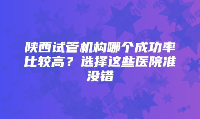陕西试管机构哪个成功率比较高？选择这些医院准没错