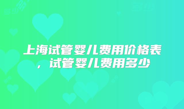 上海试管婴儿费用价格表,试管婴儿费用多少