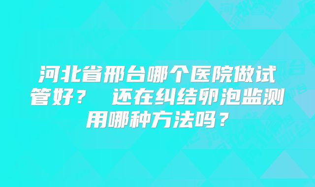 河北省邢台哪个医院做试管好? 还在纠结卵泡监测用哪种方法吗?