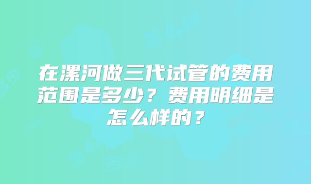 在漯河做三代试管的费用范围是多少？费用明细是怎么样的？