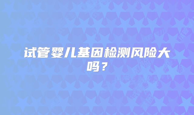 试管婴儿基因检测风险大吗？