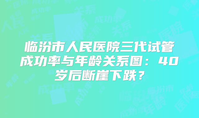 临汾市人民医院三代试管成功率与年龄关系图：40岁后断崖下跌？