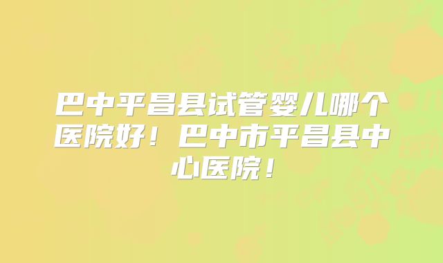 巴中平昌县试管婴儿哪个医院好!巴中市平昌县中心医院!