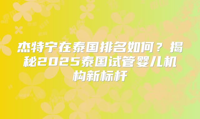 杰特宁在泰国排名如何？揭秘2025泰国试管婴儿机构新标杆