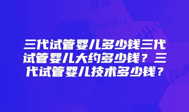 三代试管婴儿多少钱三代试管婴儿大约多少钱？三代试管婴儿技术多少钱？