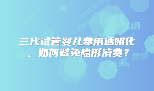 三代试管婴儿费用透明化，如何避免隐形消费？