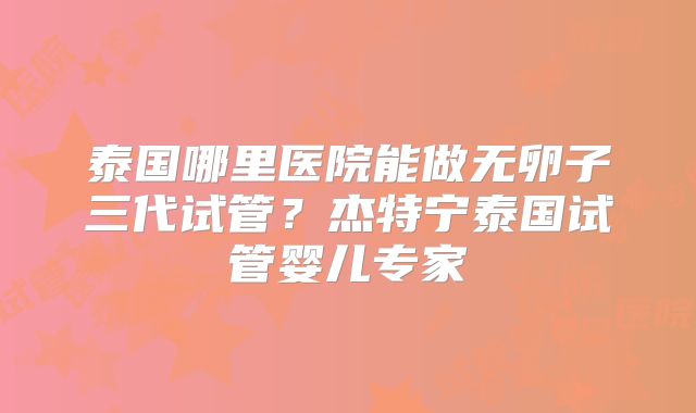泰国哪里医院能做无卵子三代试管?杰特宁泰国试管婴儿专家