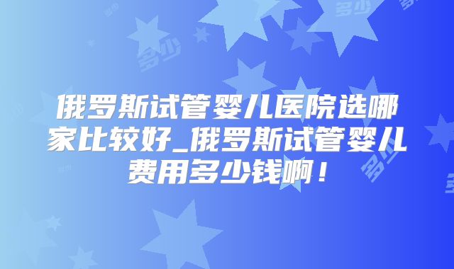 俄罗斯试管婴儿医院选哪家比较好_俄罗斯试管婴儿费用多少钱啊！