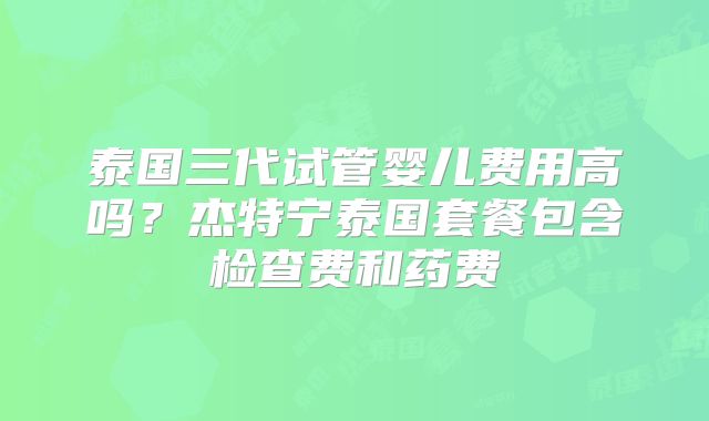 泰国三代试管婴儿费用高吗?杰特宁泰国套餐包含检查费和药费