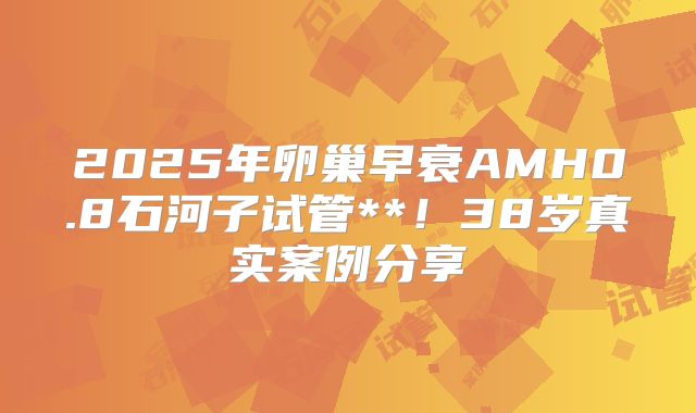2025年卵巢早衰AMH0.8石河子试管**!38岁真实案例分享