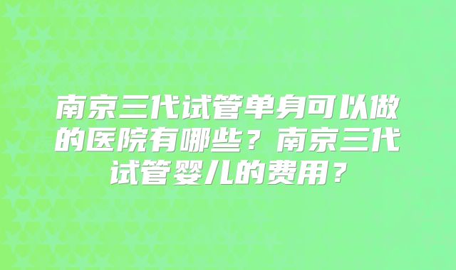 南京三代试管单身可以做的医院有哪些?南京三代试管婴儿的费用?