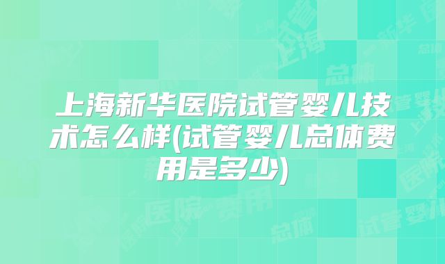 上海新华医院试管婴儿技术怎么样(试管婴儿总体费用是多少)