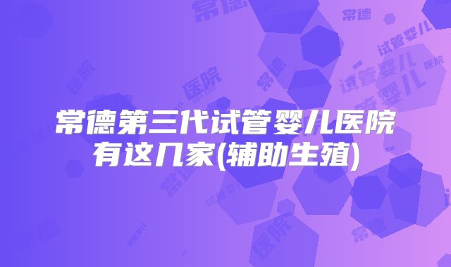 常德第三代试管婴儿医院有这几家(辅助生殖)