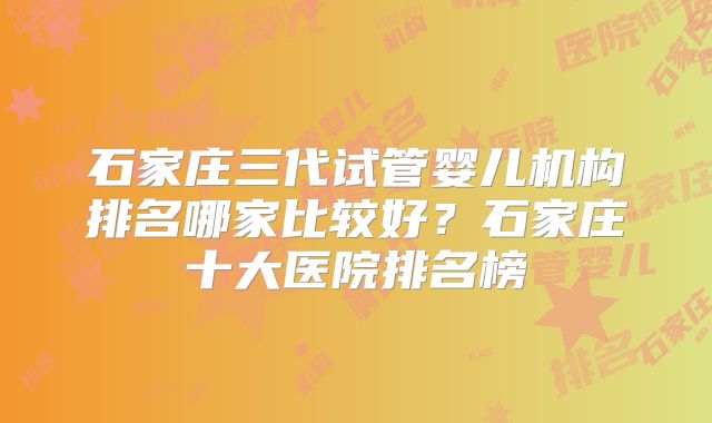 石家庄三代试管婴儿机构排名哪家比较好?石家庄十大医院排名榜