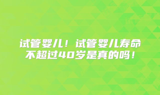 试管婴儿！试管婴儿寿命不超过40岁是真的吗！