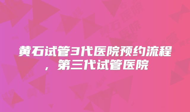 黄石试管3代医院预约流程,第三代试管医院