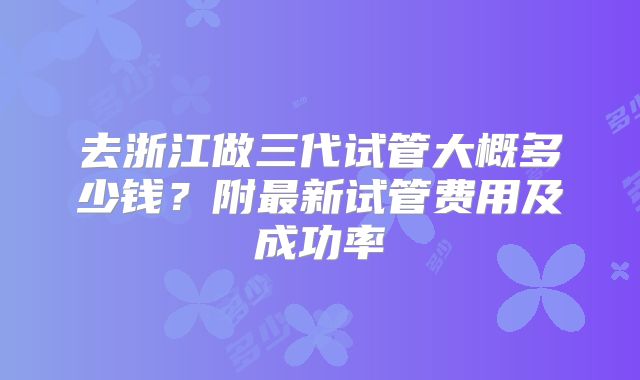 去浙江做三代试管大概多少钱?附最新试管费用及成功率